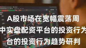 A股市场在宽幅震荡周期背景下中实盘配资平台的投资行为趋势研判