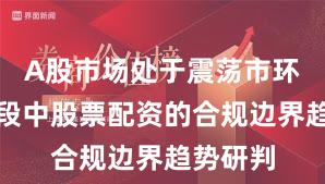 A股市场处于震荡市环境的阶段中股票配资的合规边界趋势研判