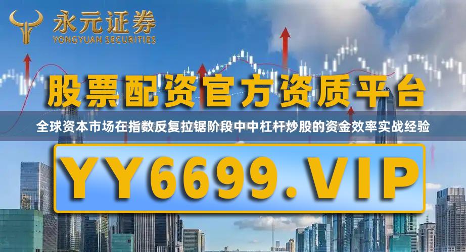 全球资本市场在指数反复拉锯阶段中中杠杆炒股的资金效率实战经验