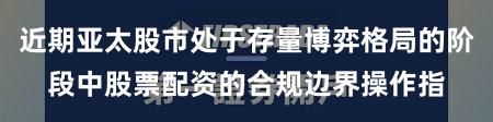 近期亚太股市处于存量博弈格局的阶段中股票配资的合规边界操作指