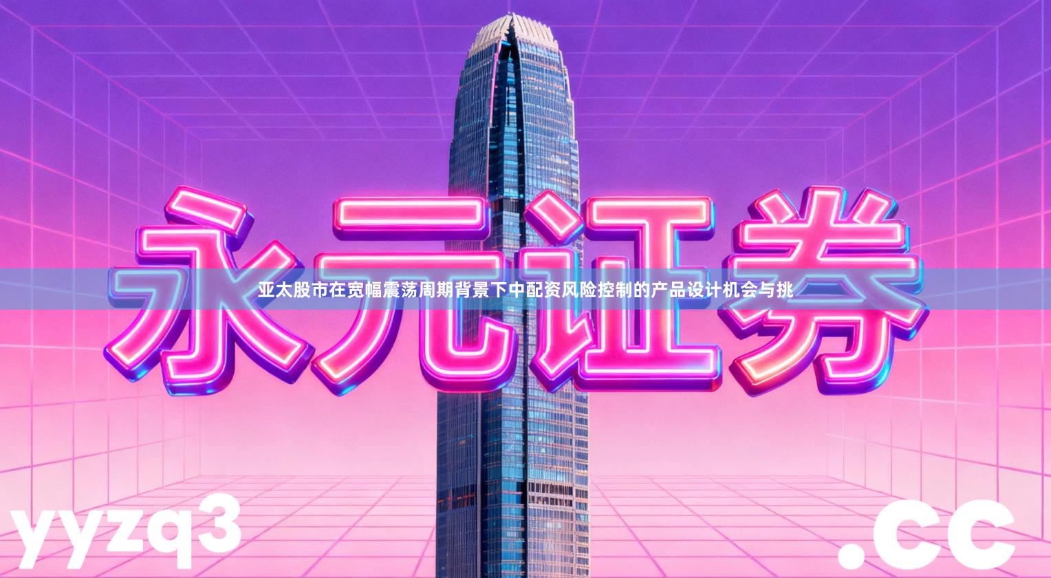 亚太股市在宽幅震荡周期背景下中配资风险控制的产品设计机会与挑