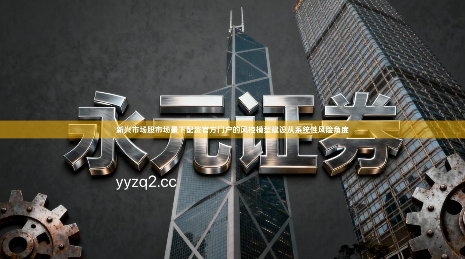 新兴市场股市场景下配资官方门户的风控模型建设从系统性风险角度